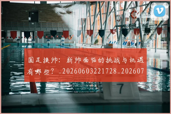 国足换帅：新帅面临的挑战与机遇有哪些？_20260603221728_20260707014902