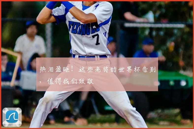 热泪盈眶！这些老将的世界杯告别，值得我们致敬