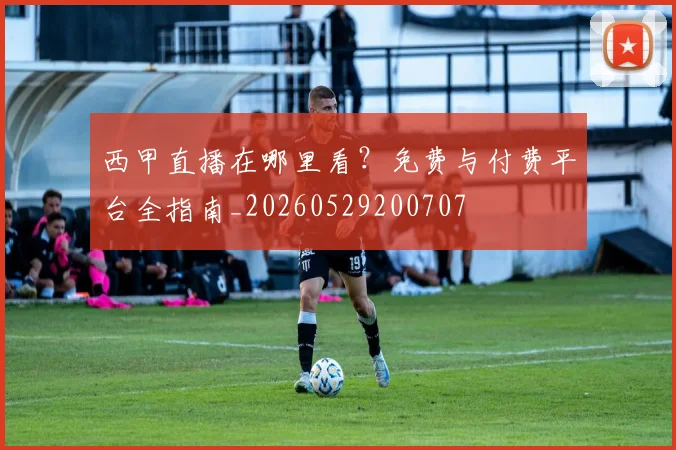 西甲直播在哪里看？免费与付费平台全指南_20260529200707