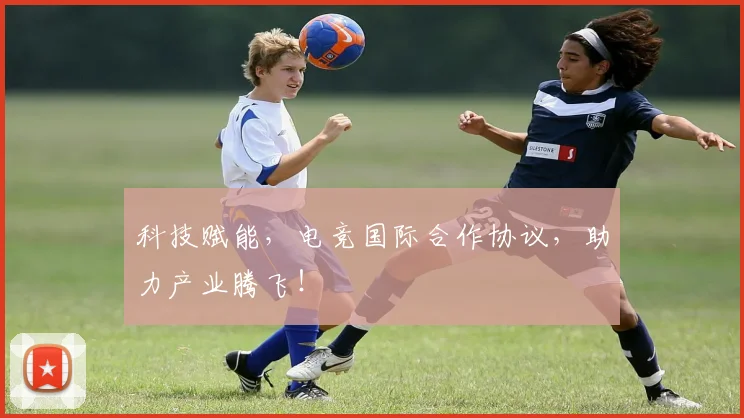 科技赋能，电竞国际合作协议，助力产业腾飞！