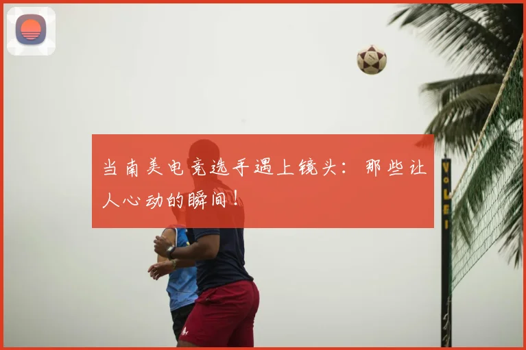 当南美电竞选手遇上镜头：那些让人心动的瞬间！