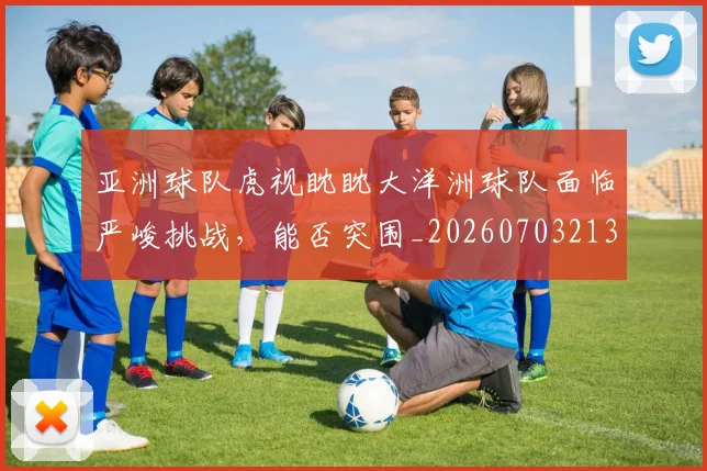 亚洲球队虎视眈眈大洋洲球队面临严峻挑战,能否突围_20260703213617