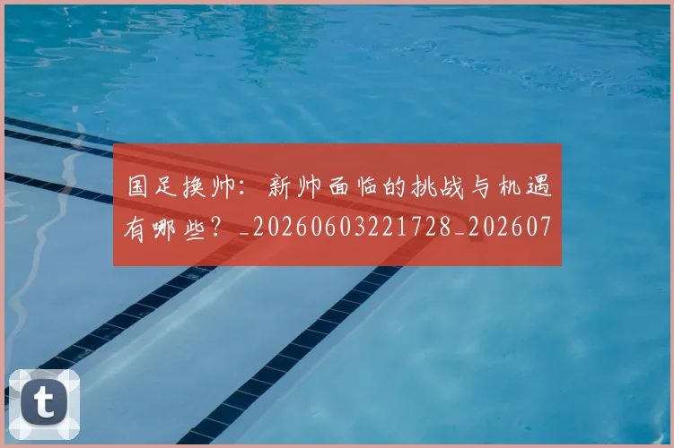 国足换帅：新帅面临的挑战与机遇有哪些？_20260603221728_20260707014902