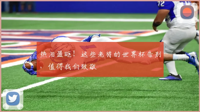 热泪盈眶!这些老将的世界杯告别,值得我们致敬
