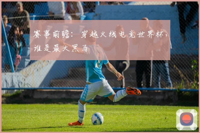 赛事前瞻：穿越火线电竞世界杯，谁是最大黑马