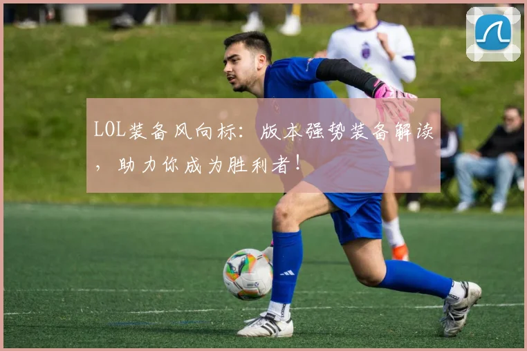 LOL装备风向标：版本强势装备解读，助力你成为胜利者！