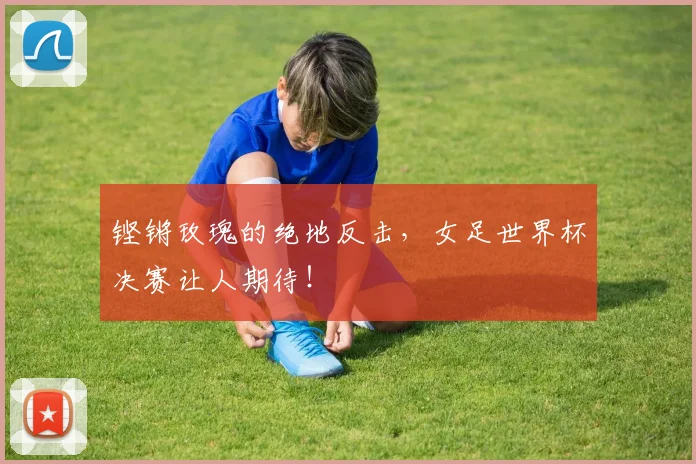 铿锵玫瑰的绝地反击,女足世界杯决赛让人期待!