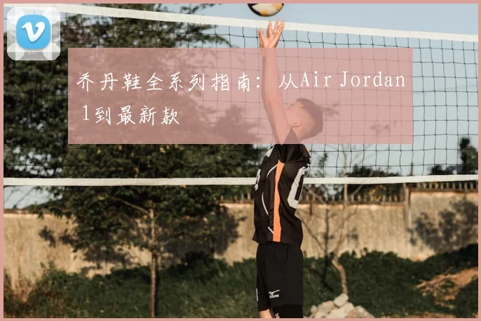 乔丹鞋全系列指南：从Air Jordan 1到最新款