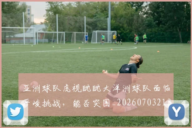 亚洲球队虎视眈眈大洋洲球队面临严峻挑战,能否突围_20260703213617