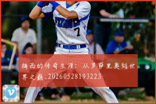 梅西的传奇生涯：从罗萨里奥到世界之巅_20260528193223