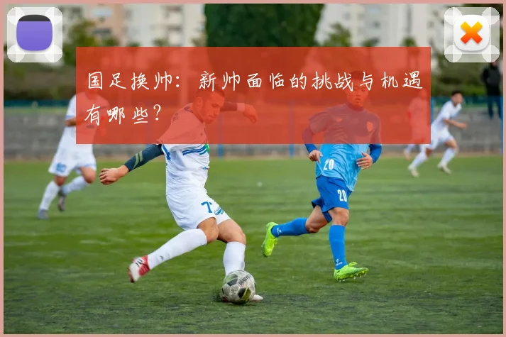 国足换帅：新帅面临的挑战与机遇有哪些？