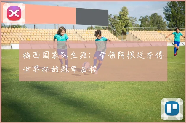梅西国家队生涯:带领阿根廷夺得世界杯的冠军历程