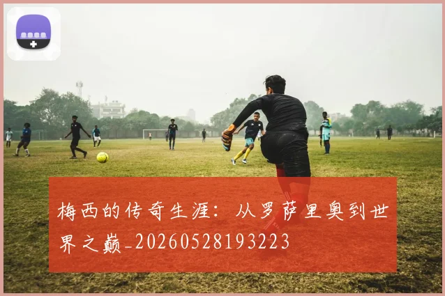 梅西的传奇生涯：从罗萨里奥到世界之巅_20260528193223