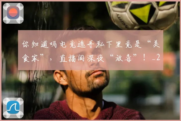 你知道吗电竞选手私下里竟是“美食家”,直播间深夜“放毒”!_20260602212216_20260707012036